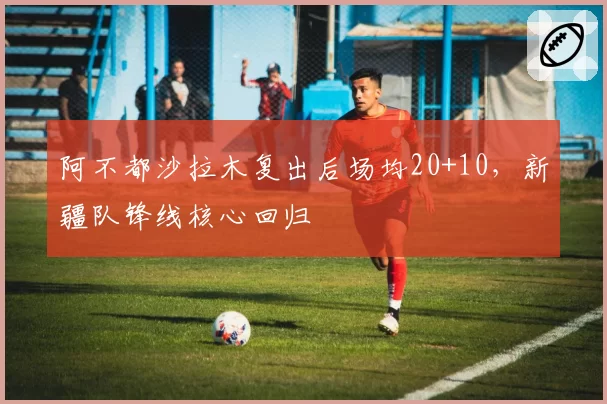 阿不都沙拉木复出后场均20+10，新疆队锋线核心回归