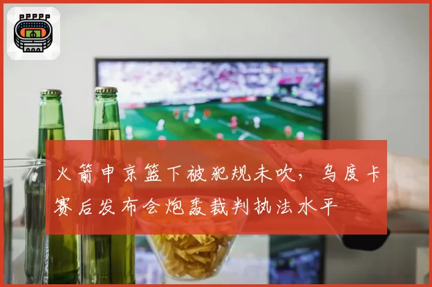 火箭申京篮下被犯规未吹，乌度卡赛后发布会炮轰裁判执法水平