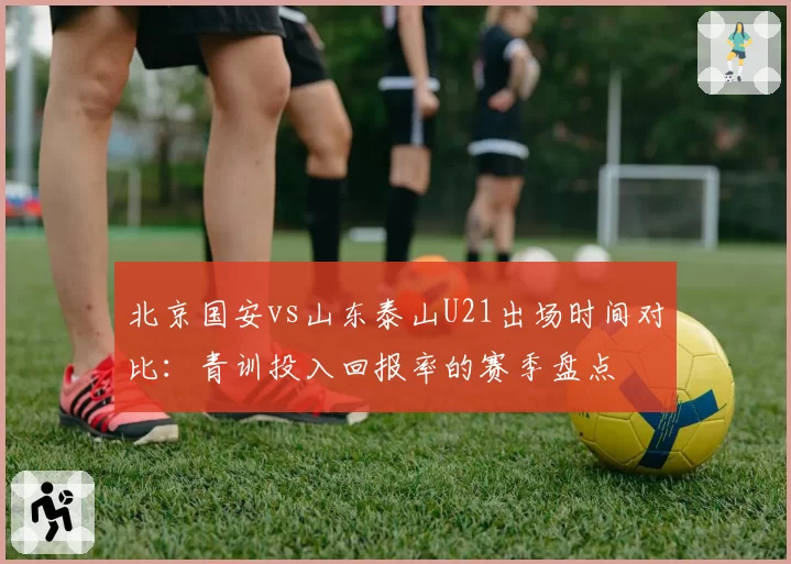 北京国安vs山东泰山U21出场时间对比：青训投入回报率的赛季盘点