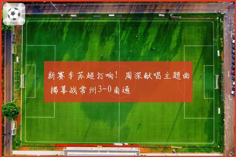 新赛季苏超打响！周深献唱主题曲 揭幕战常州3-0南通