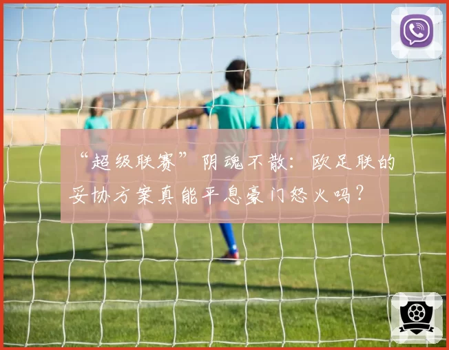 “超级联赛”阴魂不散：欧足联的妥协方案真能平息豪门怒火吗？