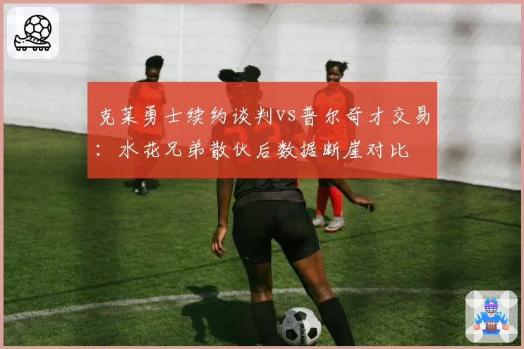 克莱勇士续约谈判vs普尔奇才交易:水花兄弟散伙后数据断崖对比