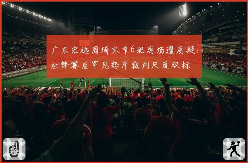 广东宏远周琦末节6犯离场遭质疑，杜锋赛后罕见怒斥裁判尺度双标