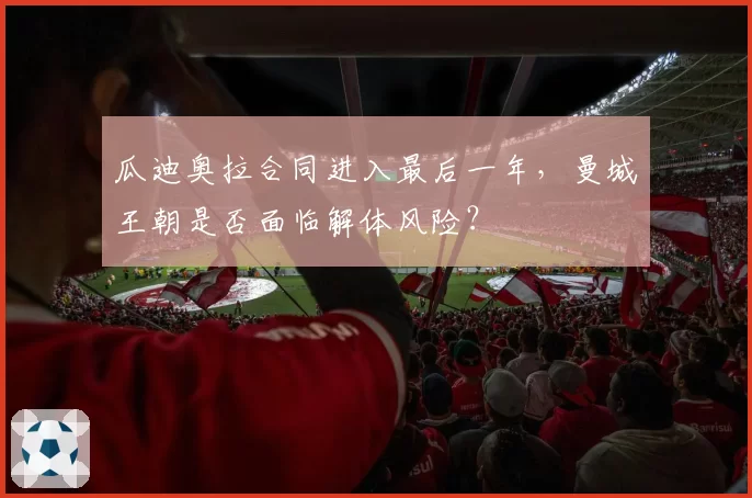 瓜迪奥拉合同进入最后一年，曼城王朝是否面临解体风险？