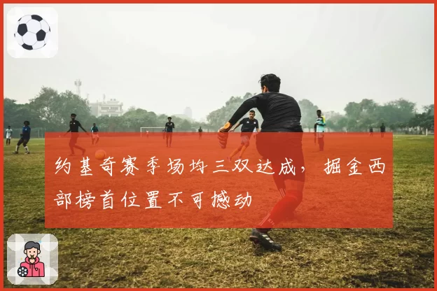 约基奇赛季场均三双达成，掘金西部榜首位置不可撼动