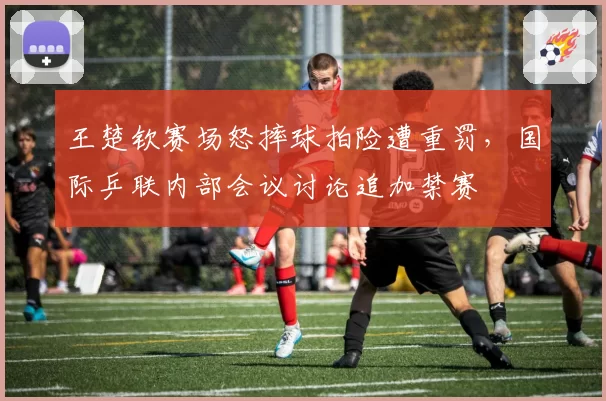 王楚钦赛场怒摔球拍险遭重罚,国际乒联内部会议讨论追加禁赛