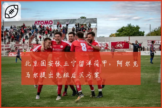 北京国安张玉宁留洋荷甲，阿尔克马尔提出先租后买方案