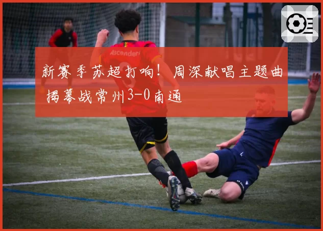 新赛季苏超打响！周深献唱主题曲 揭幕战常州3-0南通