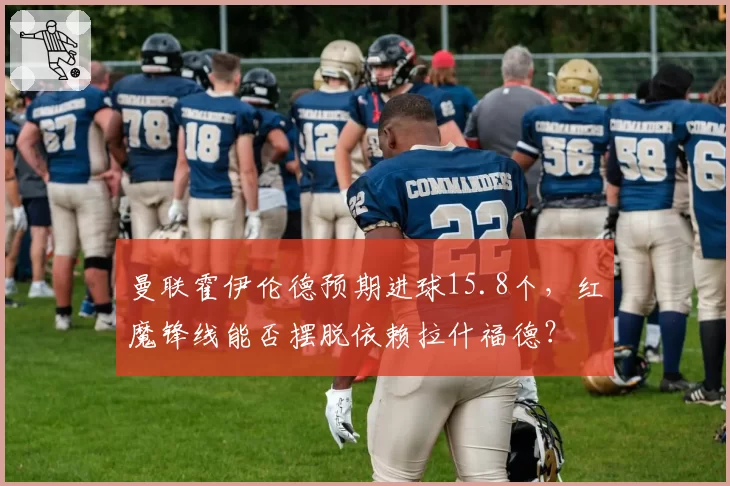 曼联霍伊伦德预期进球15.8个，红魔锋线能否摆脱依赖拉什福德？