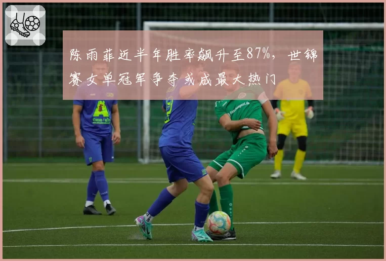 陈雨菲近半年胜率飙升至87%，世锦赛女单冠军争夺或成最大热门