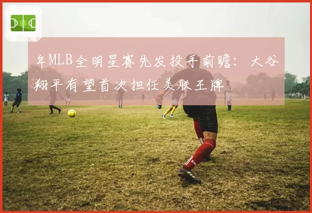 年MLB全明星赛先发投手前瞻:大谷翔平有望首次担任美联王牌