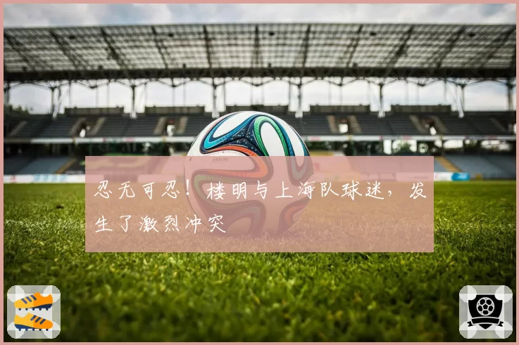 忍无可忍！楼明与上海队球迷，发生了激烈冲突