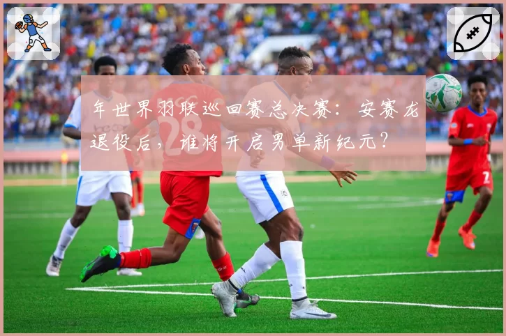 年世界羽联巡回赛总决赛：安赛龙退役后，谁将开启男单新纪元？