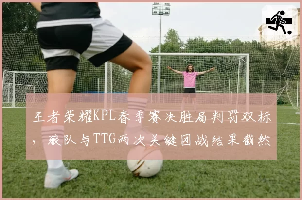 王者荣耀KPL春季赛决胜局判罚双标，狼队与TTG两次关键团战结果截然不同