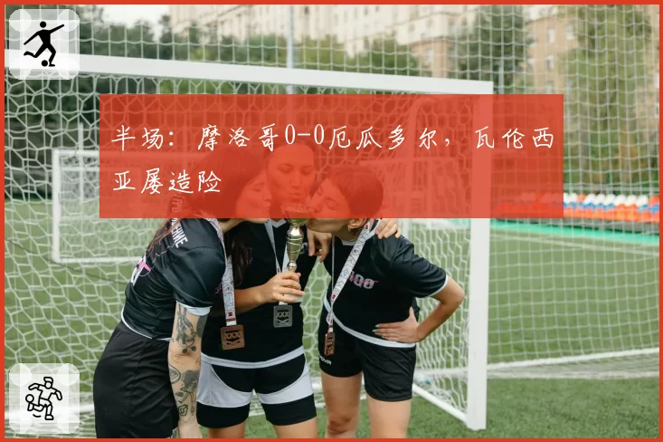 半场:摩洛哥0-0厄瓜多尔,瓦伦西亚屡造险