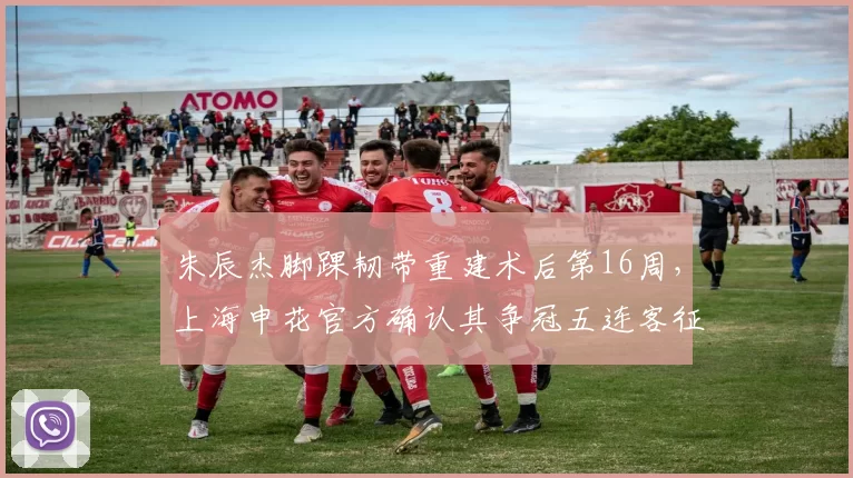 朱辰杰脚踝韧带重建术后第16周，上海申花官方确认其争冠五连客征程中回归