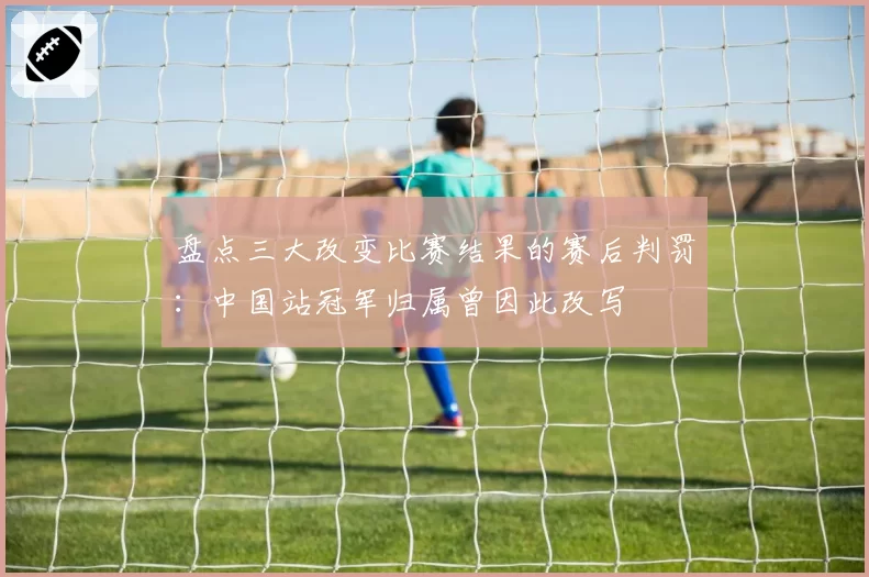 盘点三大改变比赛结果的赛后判罚：中国站冠军归属曾因此改写