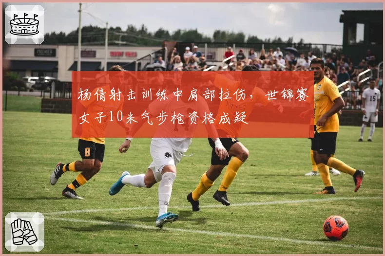 杨倩射击训练中肩部拉伤,世锦赛女子10米气步枪资格成疑