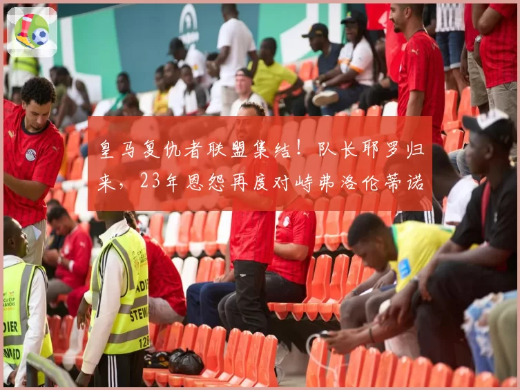 皇马复仇者联盟集结！队长耶罗归来，23年恩怨再度对峙弗洛伦蒂诺