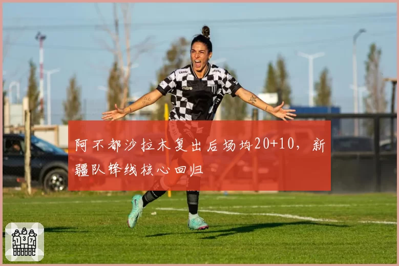 阿不都沙拉木复出后场均20+10，新疆队锋线核心回归