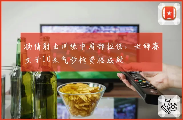 杨倩射击训练中肩部拉伤,世锦赛女子10米气步枪资格成疑