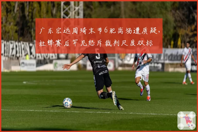 广东宏远周琦末节6犯离场遭质疑，杜锋赛后罕见怒斥裁判尺度双标