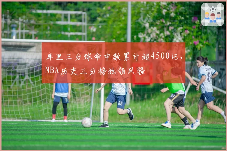 库里三分球命中数累计超4500记,NBA历史三分榜独领风骚