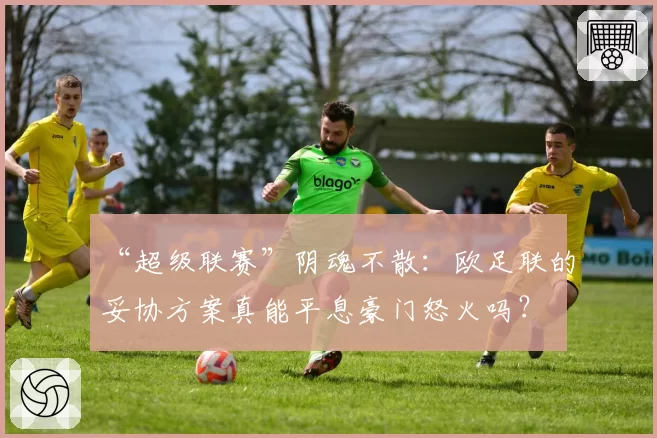 “超级联赛”阴魂不散：欧足联的妥协方案真能平息豪门怒火吗？