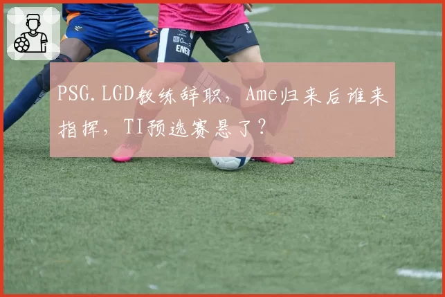 PSG.LGD教练辞职,Ame归来后谁来指挥,TI预选赛悬了?