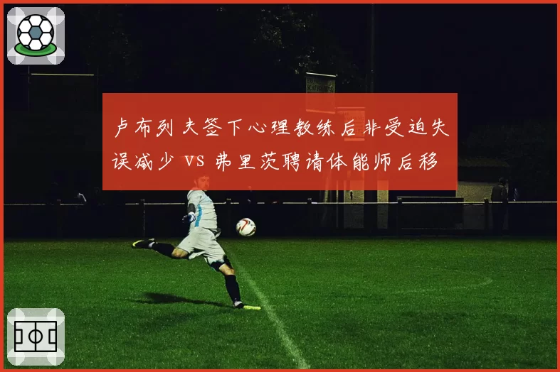 卢布列夫签下心理教练后非受迫失误减少 vs 弗里茨聘请体能师后移动速度提升：团队升级效果对比