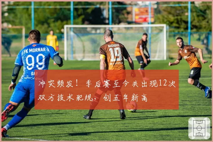 冲突频发！季后赛至今共出现12次双方技术犯规，创五年新高