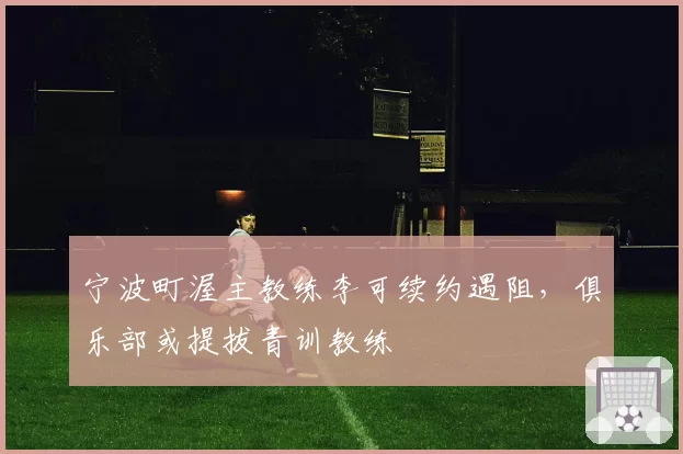 宁波町渥主教练李可续约遇阻，俱乐部或提拔青训教练
