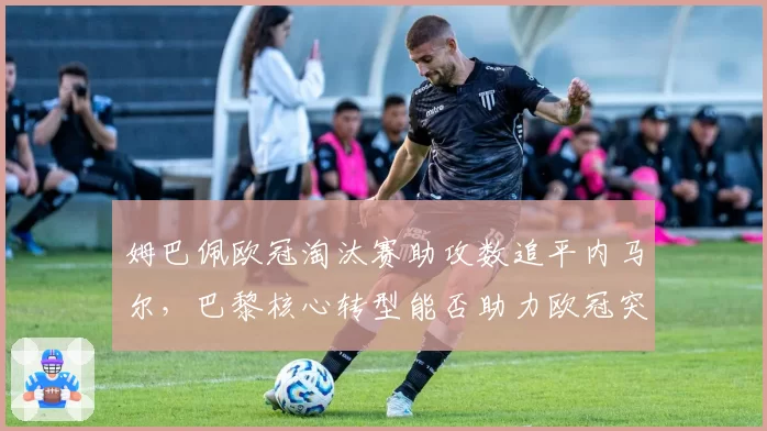 姆巴佩欧冠淘汰赛助攻数追平内马尔,巴黎核心转型能否助力欧冠突破?