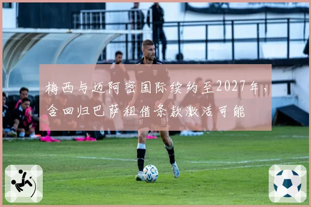 梅西与迈阿密国际续约至2027年,含回归巴萨租借条款激活可能