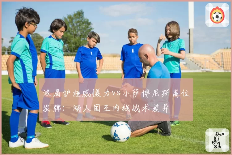 浓眉护框威慑力vs小萨博尼斯高位发牌：湖人国王内线战术差异