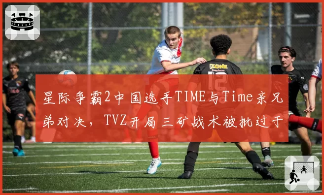 星际争霸2中国选手TIME与Time亲兄弟对决，TVZ开局三矿战术被批过于激进