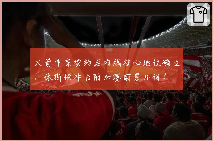 火箭申京续约后内线核心地位确立,休斯顿冲击附加赛前景几何?
