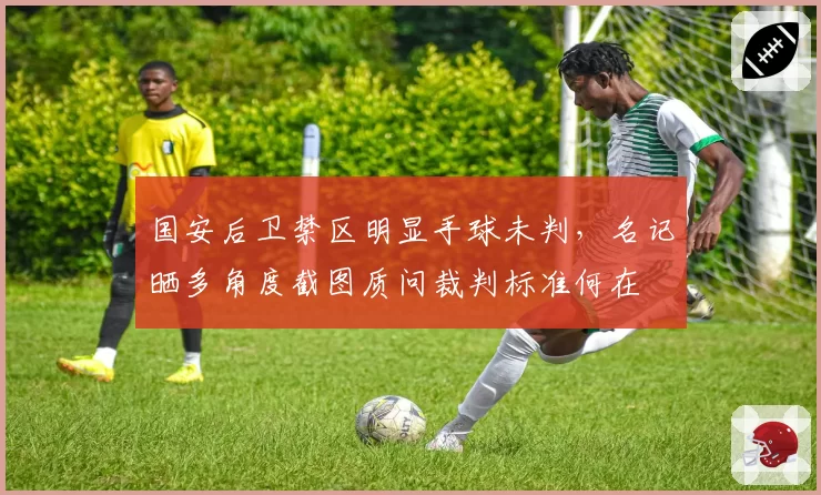 国安后卫禁区明显手球未判,名记晒多角度截图质问裁判标准何在