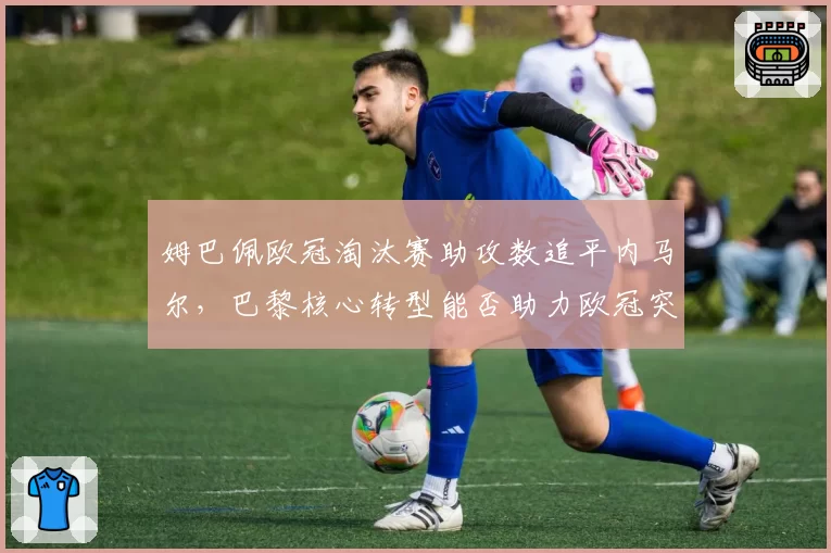 姆巴佩欧冠淘汰赛助攻数追平内马尔，巴黎核心转型能否助力欧冠突破？