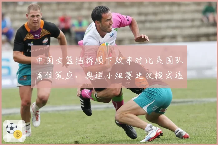 中国女篮挡拆顺下效率对比美国队高位策应，奥运小组赛进攻模式选择