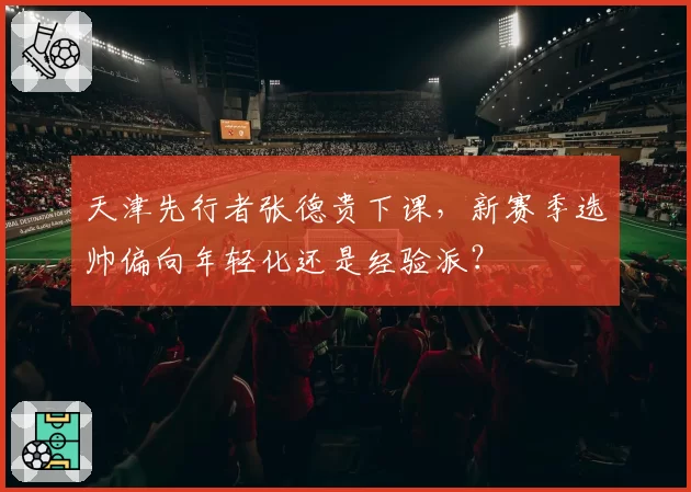 天津先行者张德贵下课，新赛季选帅偏向年轻化还是经验派？
