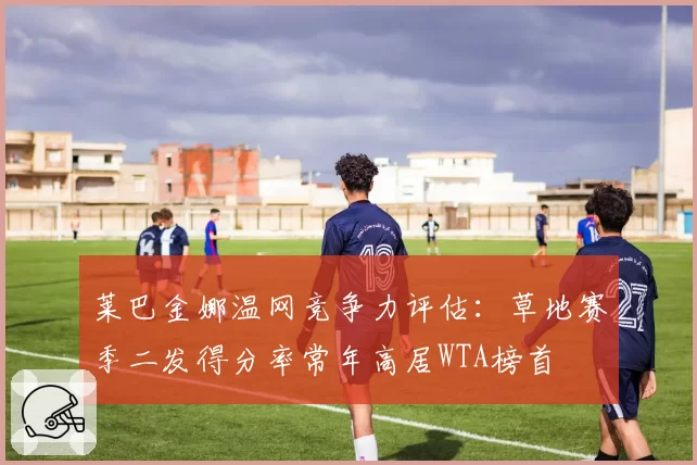 莱巴金娜温网竞争力评估:草地赛季二发得分率常年高居WTA榜首