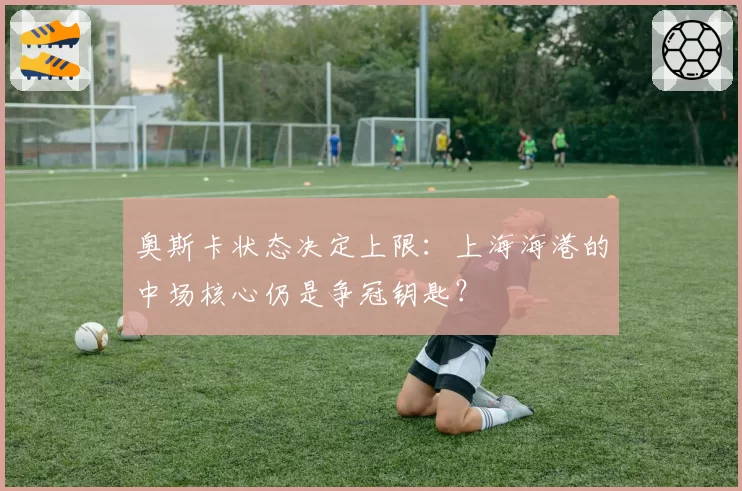 奥斯卡状态决定上限:上海海港的中场核心仍是争冠钥匙?