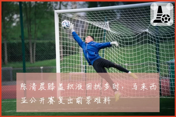 陈清晨膝盖积液困扰多时，马来西亚公开赛复出前景难料