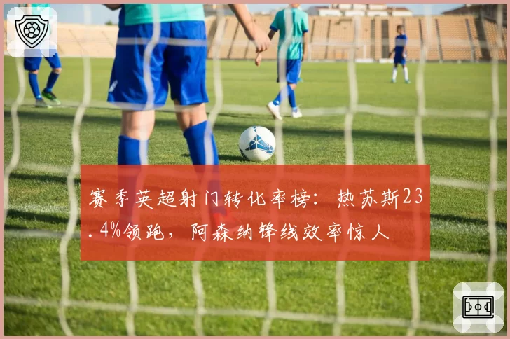 赛季英超射门转化率榜：热苏斯23.4%领跑，阿森纳锋线效率惊人