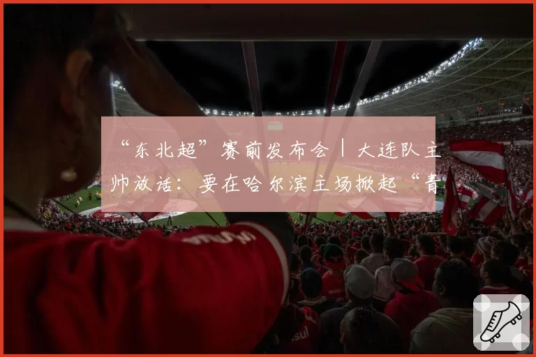 “东北超”赛前发布会｜大连队主帅放话：要在哈尔滨主场掀起“青春风暴”