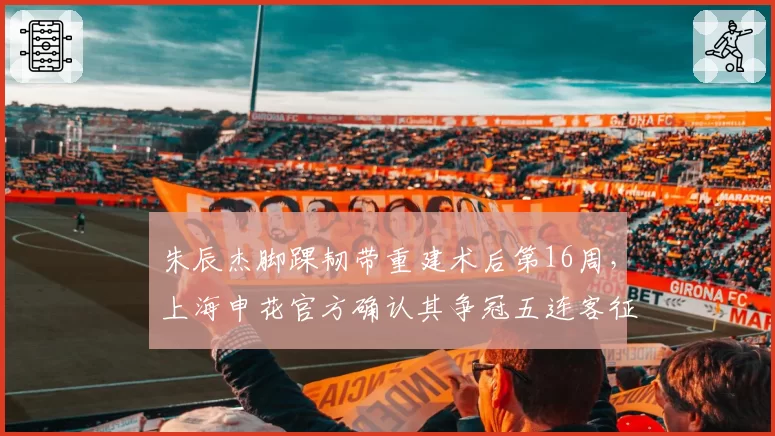 朱辰杰脚踝韧带重建术后第16周，上海申花官方确认其争冠五连客征程中回归