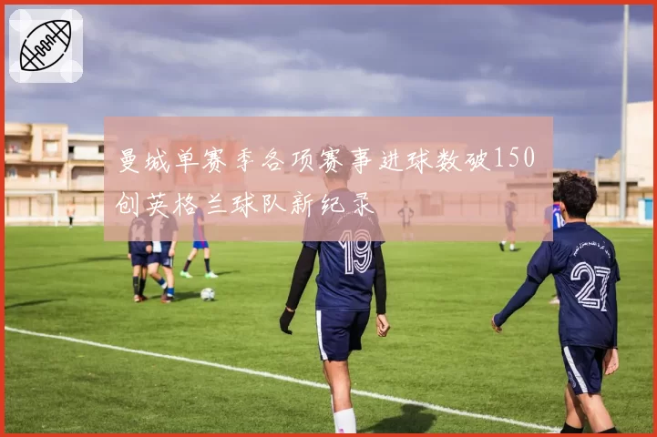 曼城单赛季各项赛事进球数破150 创英格兰球队新纪录