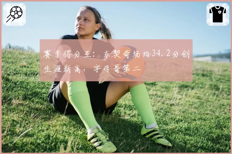 赛季得分王：东契奇场均34.2分创生涯新高，字母哥第二