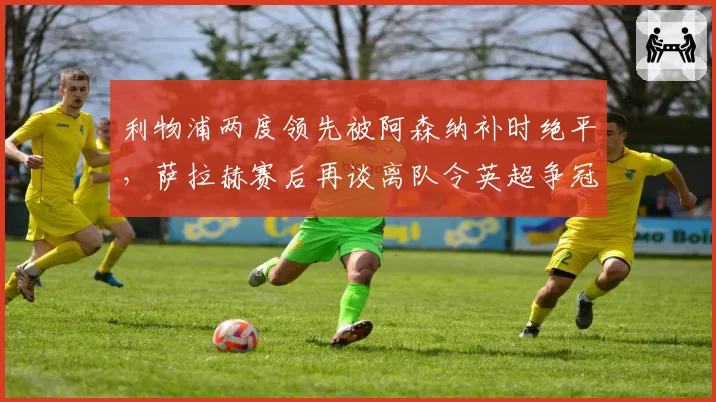 利物浦两度领先被阿森纳补时绝平，萨拉赫赛后再谈离队令英超争冠格局再生变数__br_